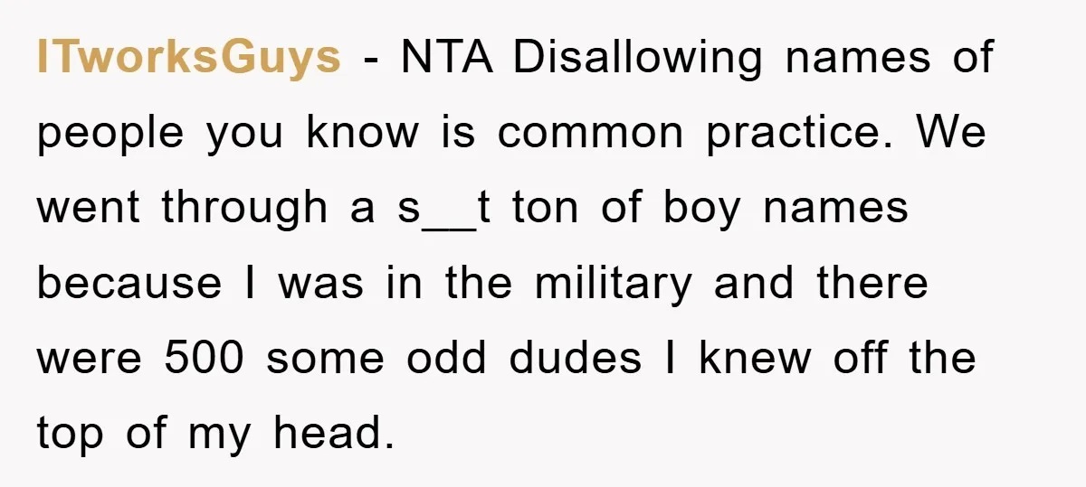 ITworksGuys − NTA Disallowing names of people you know is common practice. We went through a s__t ton of boy names because I was in the military and there were...