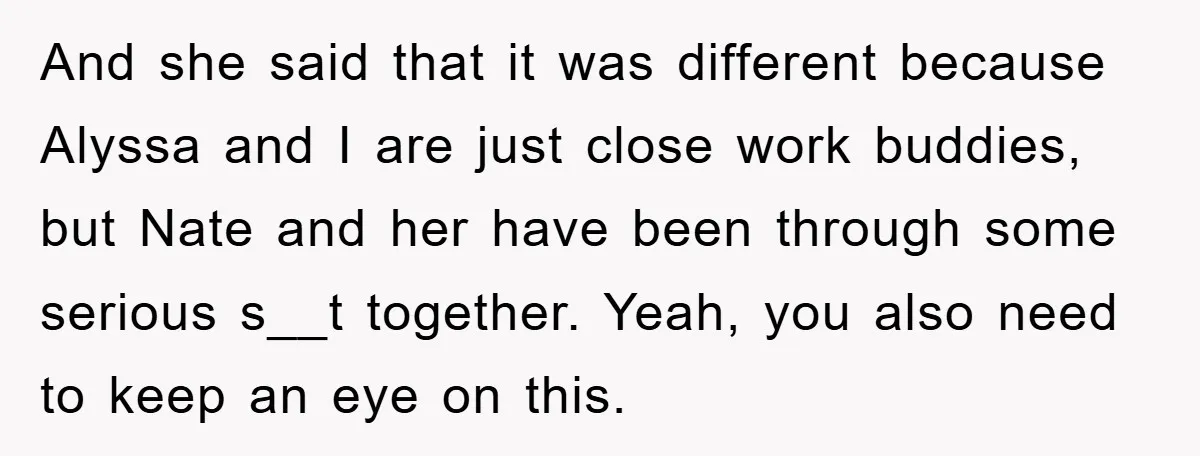And she said that it was different because Alyssa and I are just close work buddies, but Nate and her have been through some serious s__t together. Yeah, you also...