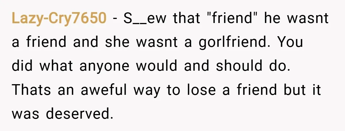 Lazy-Cry7650 − S__ew that "friend" he wasnt a friend and she wasnt a gorlfriend. You did what anyone would and should do. Thats an aweful way to lose a friend...