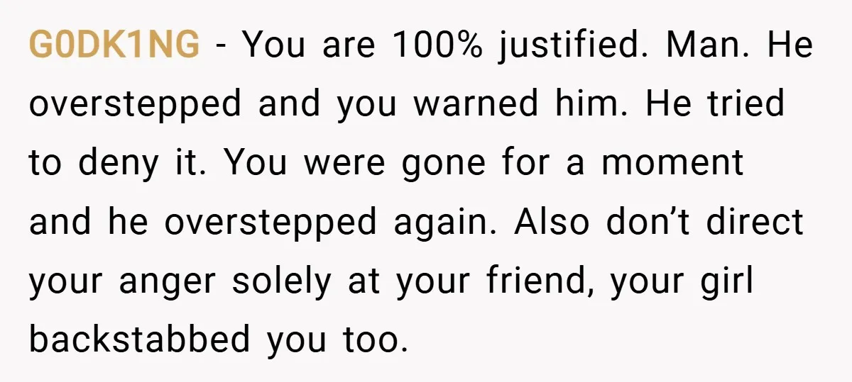G0DK1NG − You are 100% justified. Man. He overstepped and you warned him. He tried to deny it. You were gone for a moment and he overstepped again. Also don’t...