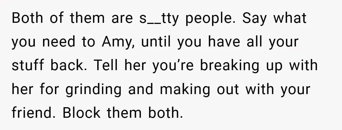 Both of them are s__tty people. Say what you need to Amy, until you have all your stuff back. Tell her you’re breaking up with her for grinding and making...