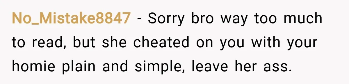 No_Mistake8847 − Sorry bro way too much to read, but she cheated on you with your homie plain and simple, leave her ass.