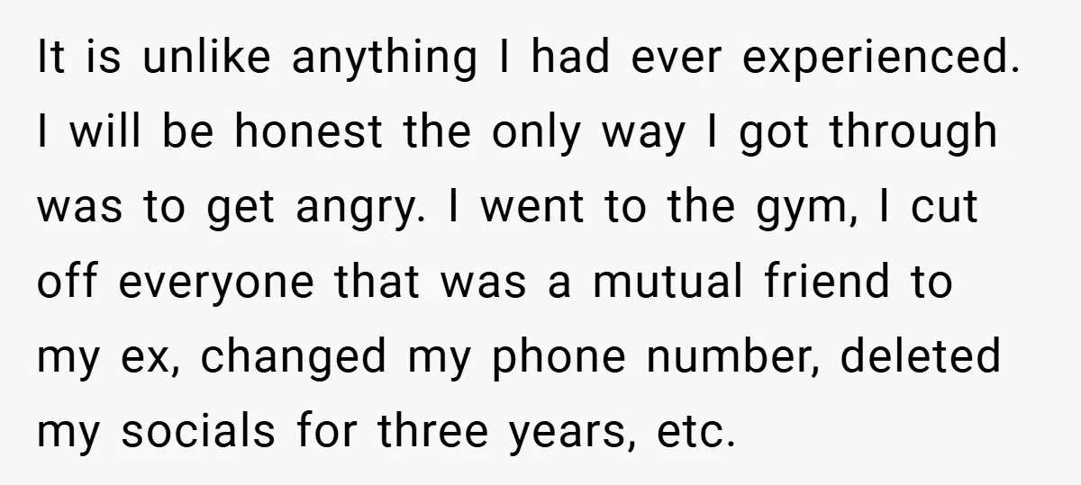 It is unlike anything I had ever experienced. I will be honest the only way I got through was to get angry. I went to the gym, I cut off...