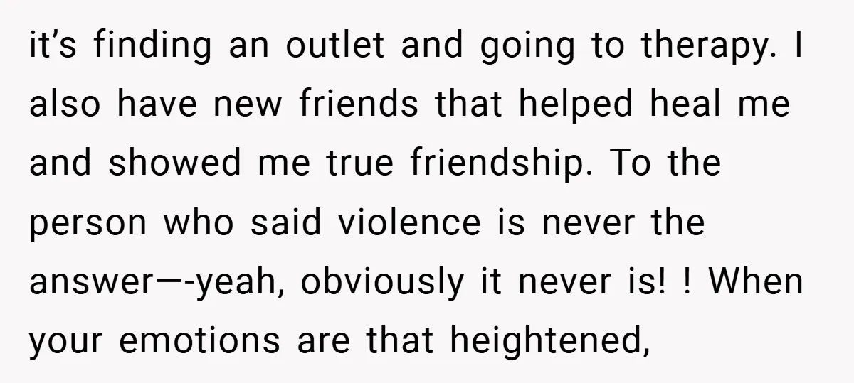 it’s finding an outlet and going to therapy. I also have new friends that helped heal me and showed me true friendship. To the person who said violence is never...