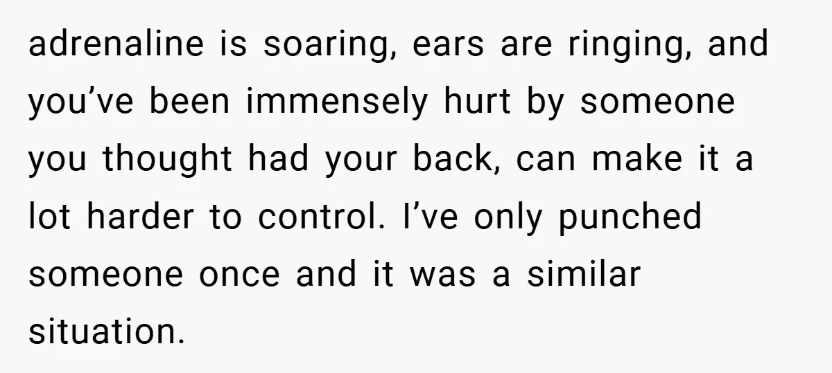 adrenaline is soaring, ears are ringing, and you’ve been immensely hurt by someone you thought had your back, can make it a lot harder to control. I’ve only punched someone...