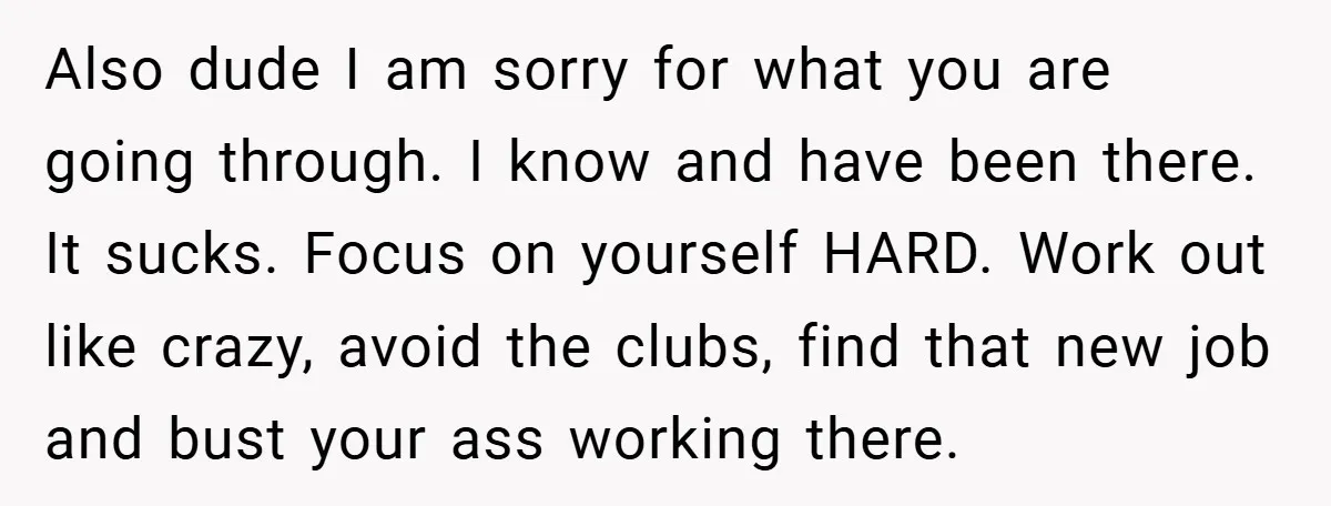 Also dude I am sorry for what you are going through. I know and have been there. It sucks. Focus on yourself HARD. Work out like crazy, avoid the clubs,...