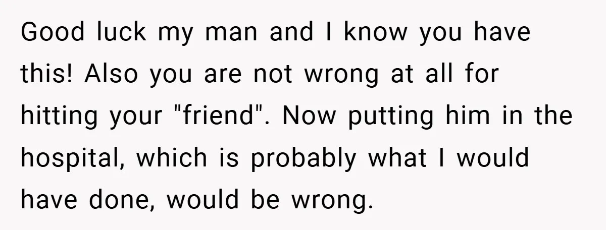 Good luck my man and I know you have this! Also you are not wrong at all for hitting your "friend". Now putting him in the hospital, which is probably...
