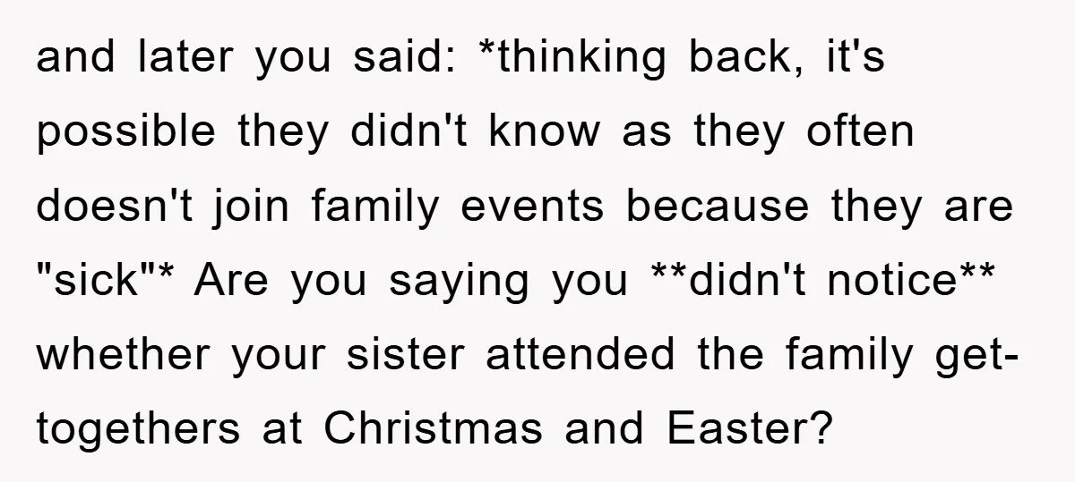 and later you said: *thinking back, it's possible they didn't know as they often doesn't join family events because they are "sick"* Are you saying you **didn't notice** whether your...