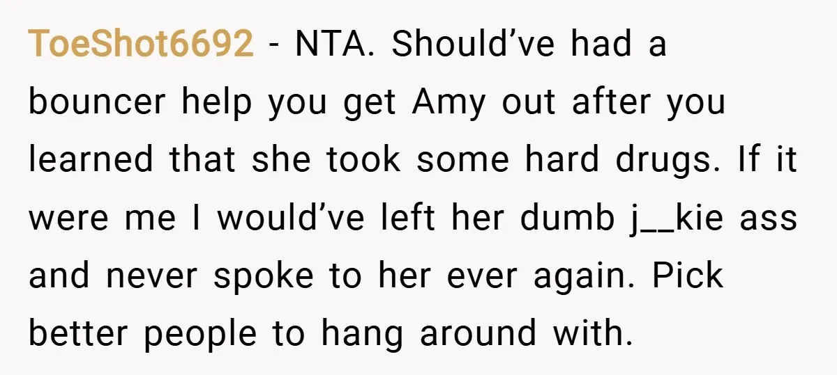 ToeShot6692 − NTA. Should’ve had a bouncer help you get Amy out after you learned that she took some hard drugs. If it were me I would’ve left her dumb...