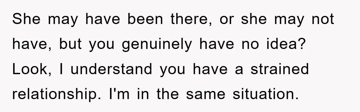 She may have been there, or she may not have, but you genuinely have no idea? Look, I understand you have a strained relationship. I'm in the same situation.