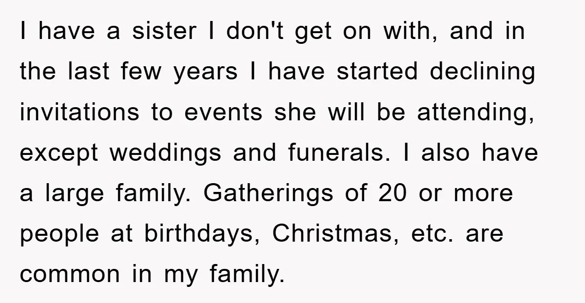 I have a sister I don't get on with, and in the last few years I have started declining invitations to events she will be attending, except weddings and funerals....