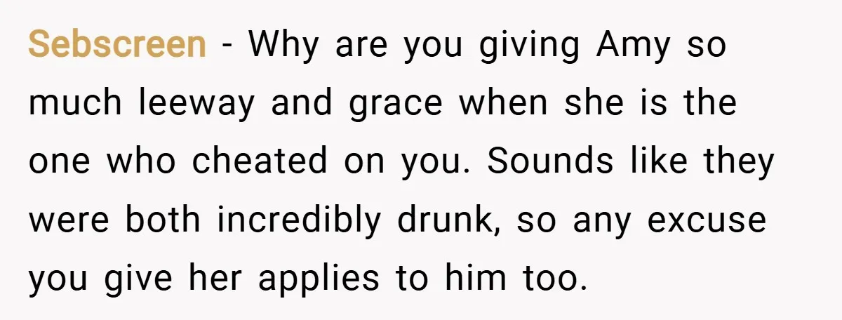 Sebscreen − Why are you giving Amy so much leeway and grace when she is the one who cheated on you. Sounds like they were both incredibly drunk, so any...