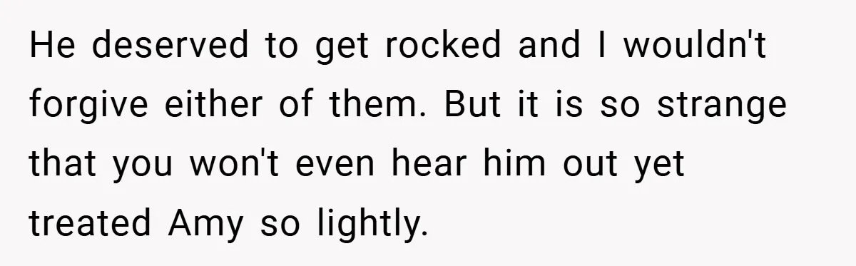 He deserved to get rocked and I wouldn't forgive either of them. But it is so strange that you won't even hear him out yet treated Amy so lightly.