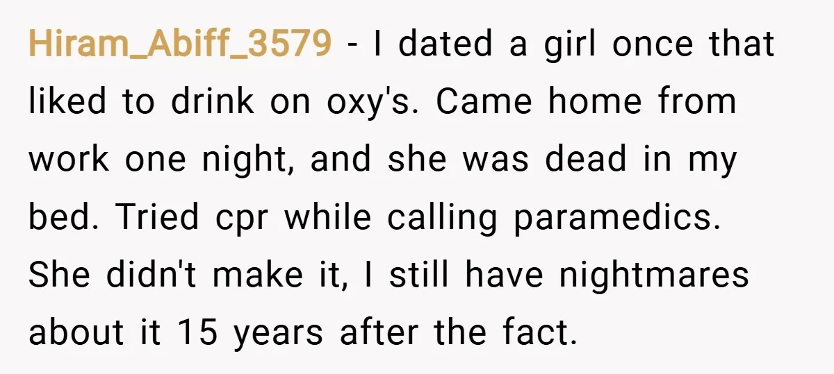 Hiram_Abiff_3579 − I dated a girl once that liked to drink on oxy's. Came home from work one night, and she was dead in my bed. Tried cpr while calling...