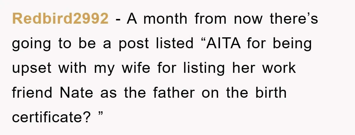 Redbird2992 − A month from now there’s going to be a post listed “AITA for being upset with my wife for listing her work friend Nate as the father on...