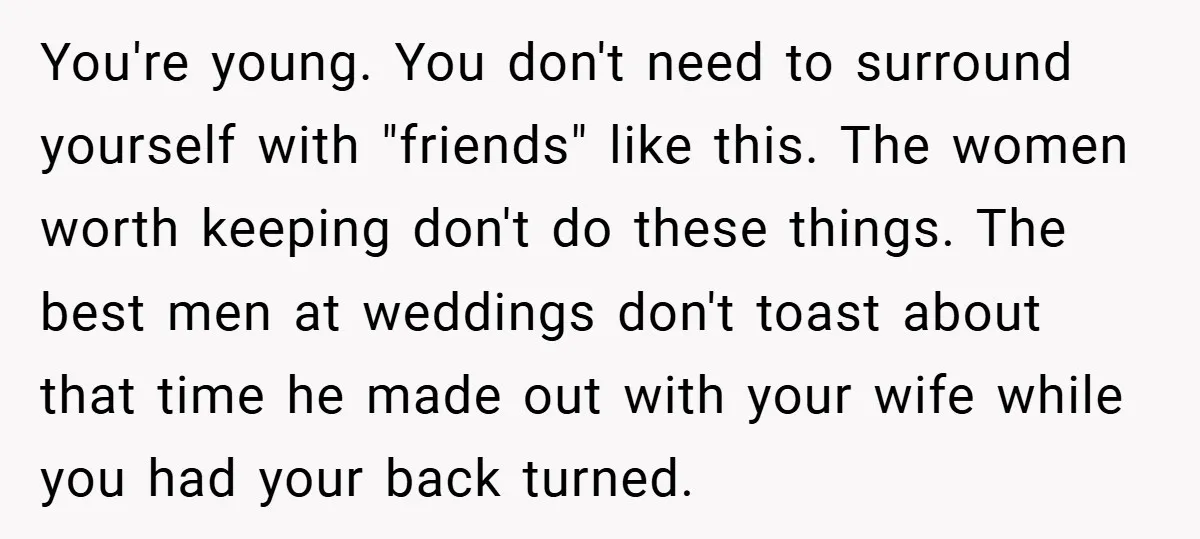 You're young. You don't need to surround yourself with "friends" like this. The women worth keeping don't do these things. The best men at weddings don't toast about that time...