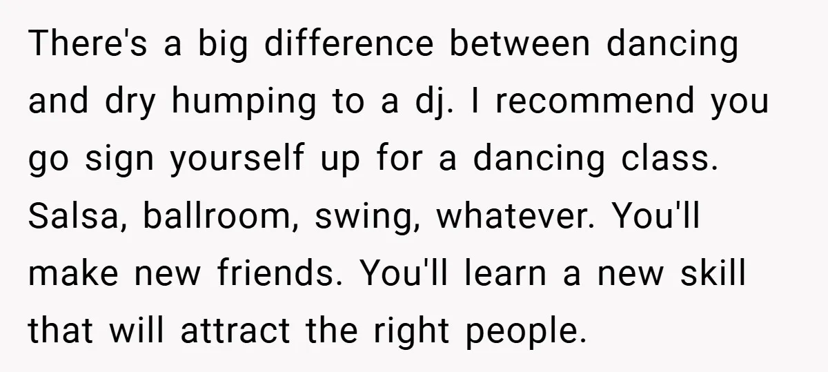 There's a big difference between dancing and dry humping to a dj. I recommend you go sign yourself up for a dancing class. Salsa, ballroom, swing, whatever. You'll make new...