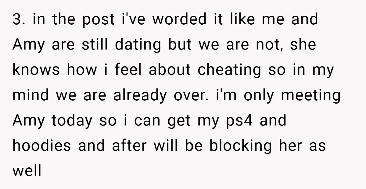3. in the post i've worded it like me and Amy are still dating but we are not, she knows how i feel about cheating so in my mind we...