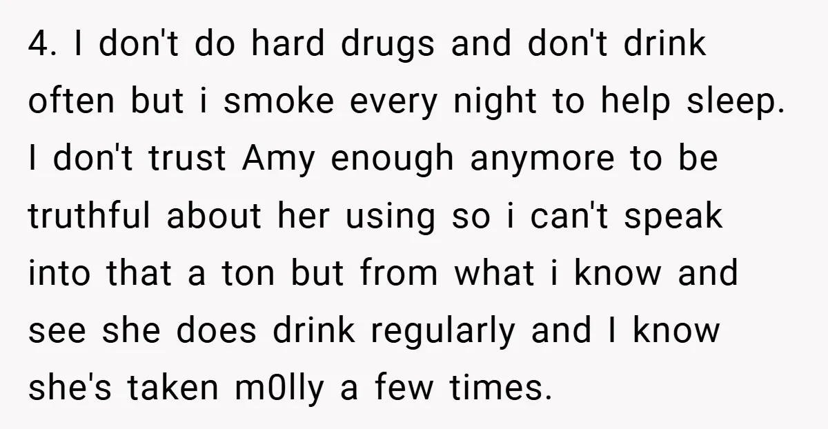 4. I don't do hard drugs and don't drink often but i smoke every night to help sleep. I don't trust Amy enough anymore to be truthful about her using...