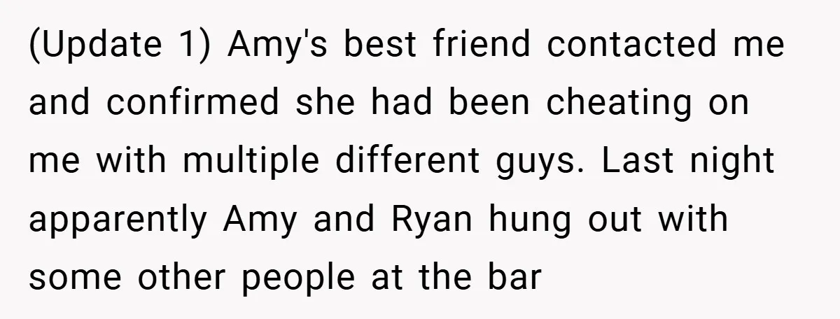 (Update 1) Amy's best friend contacted me and confirmed she had been cheating on me with multiple different guys. Last night apparently Amy and Ryan hung out with some other...