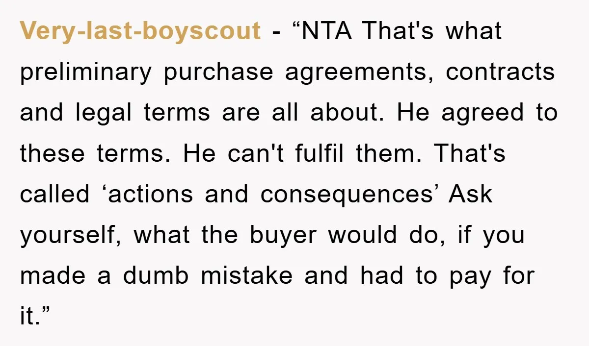 Very-last-boyscout - “NTA That's what preliminary purchase agreements, contracts and legal terms are all about. He agreed to these terms. He can't fulfil them. That's called ‘actions and consequences’ Ask...