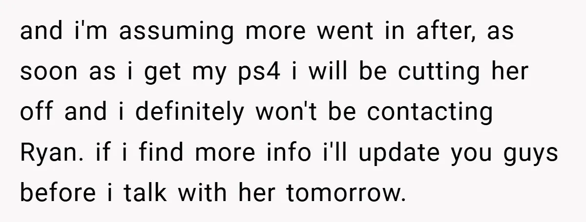 and i'm assuming more went in after, as soon as i get my ps4 i will be cutting her off and i definitely won't be contacting Ryan. if i find...