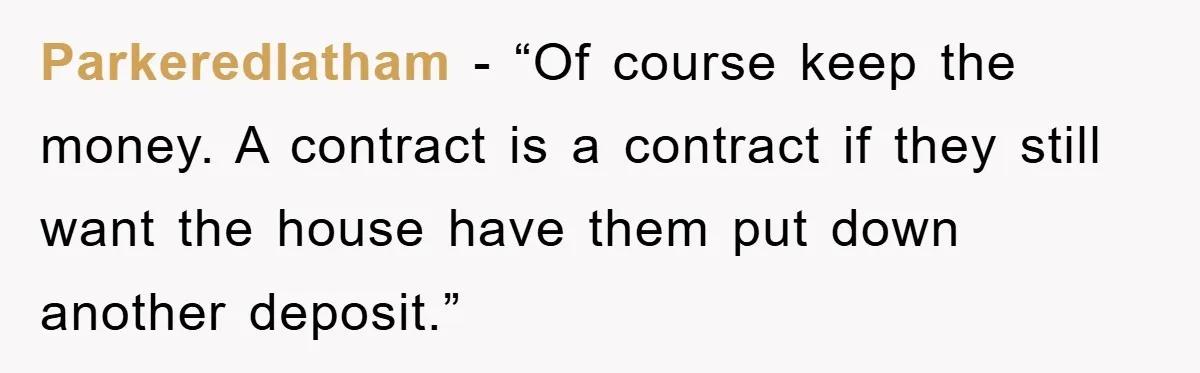 Parkeredlatham - “Of course keep the money. A contract is a contract if they still want the house have them put down another deposit.”