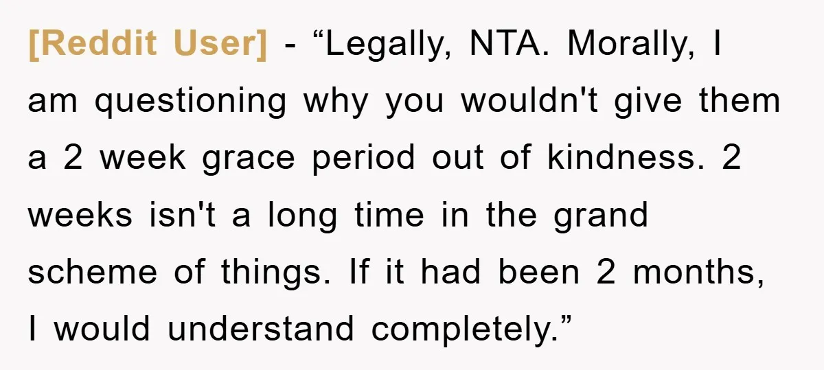 [Reddit User] - “Legally, NTA. Morally, I am questioning why you wouldn't give them a 2 week grace period out of kindness. 2 weeks isn't a long time in the...