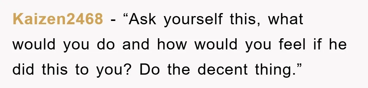 Kaizen2468 - “Ask yourself this, what would you do and how would you feel if he did this to you? Do the decent thing.”