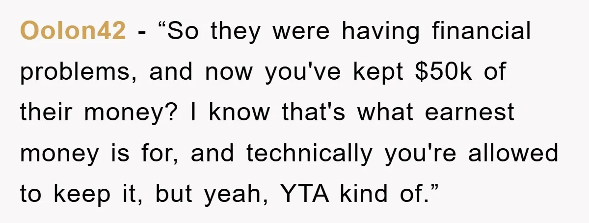Oolon42 - “So they were having financial problems, and now you've kept $50k of their money? I know that's what earnest money is for, and technically you're allowed to keep...
