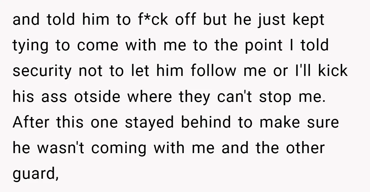 and told him to f*ck off but he just kept tying to come with me to the point I told security not to let him follow me or I'll kick...