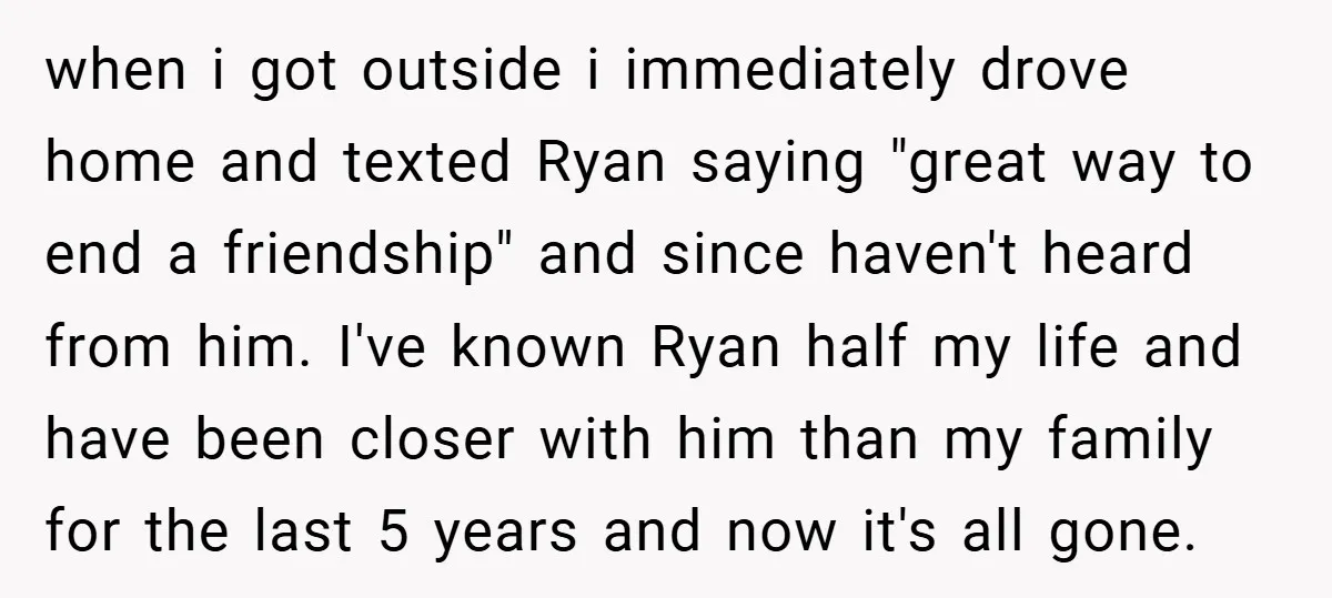 when i got outside i immediately drove home and texted Ryan saying "great way to end a friendship" and since haven't heard from him. I've known Ryan half my life...