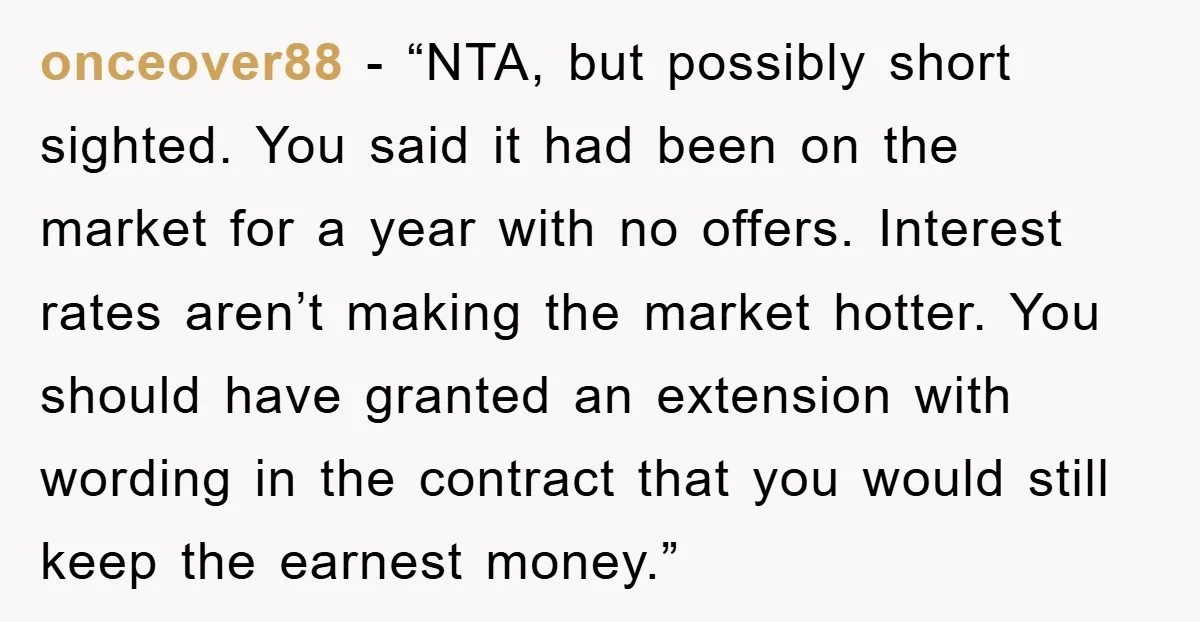 onceover88 - “NTA, but possibly short sighted. You said it had been on the market for a year with no offers. Interest rates aren’t making the market hotter. You should...