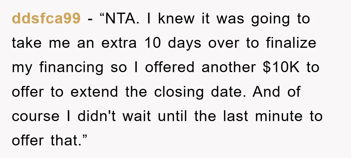 ddsfca99 - “NTA. I knew it was going to take me an extra 10 days over to finalize my financing so I offered another $10K to offer to extend the...