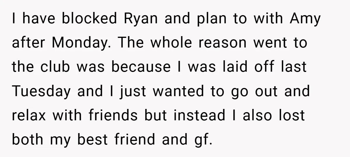 I have blocked Ryan and plan to with Amy after Monday. The whole reason went to the club was because I was laid off last Tuesday and I just wanted...