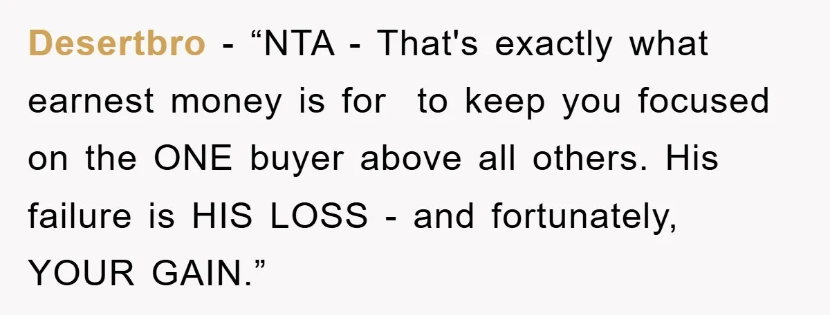 Desertbro - “NTA - That's exactly what earnest money is for to keep you focused on the ONE buyer above all others. His failure is HIS LOSS - and fortunately,...