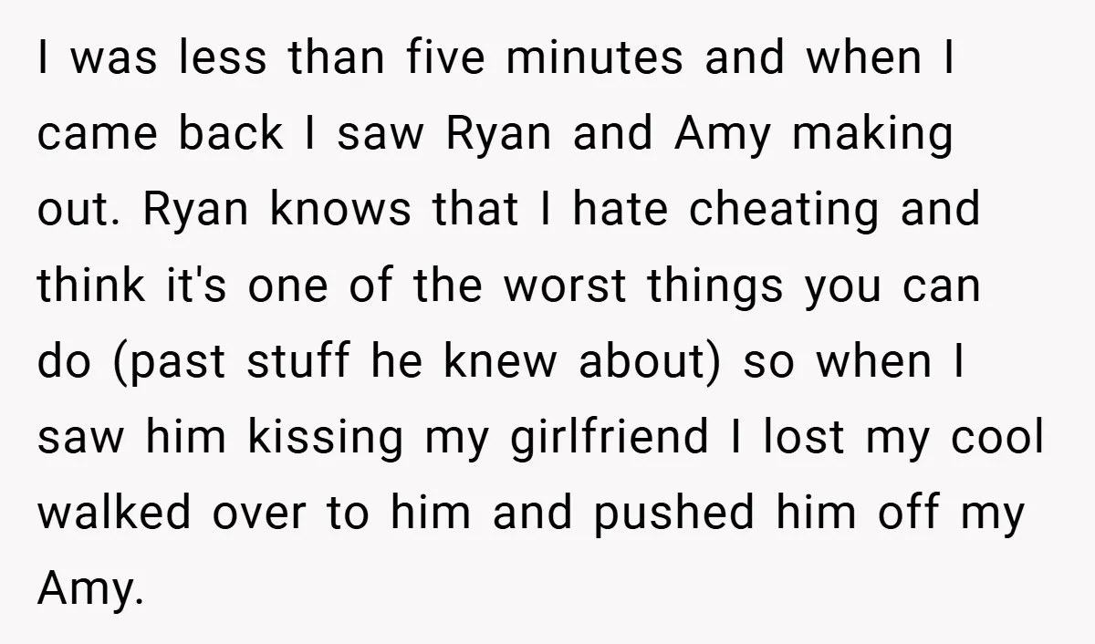 I was less than five minutes and when I came back I saw Ryan and Amy making out. Ryan knows that I hate cheating and think it's one of the...