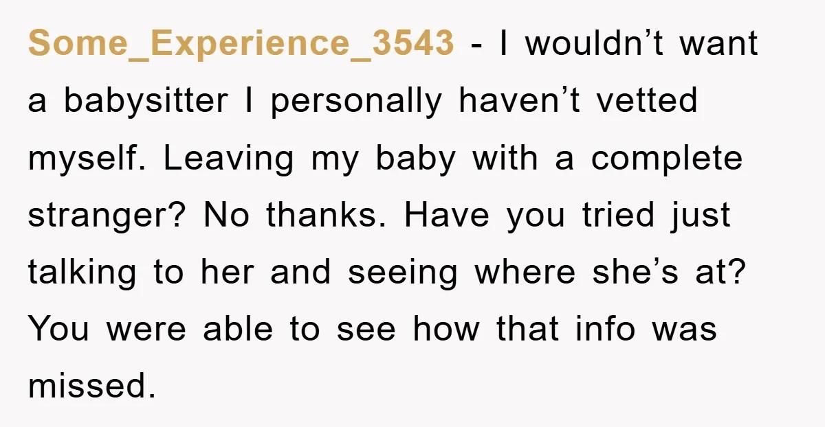 Some_Experience_3543 − I wouldn’t want a babysitter I personally haven’t vetted myself. Leaving my baby with a complete stranger? No thanks. Have you tried just talking to her and seeing...