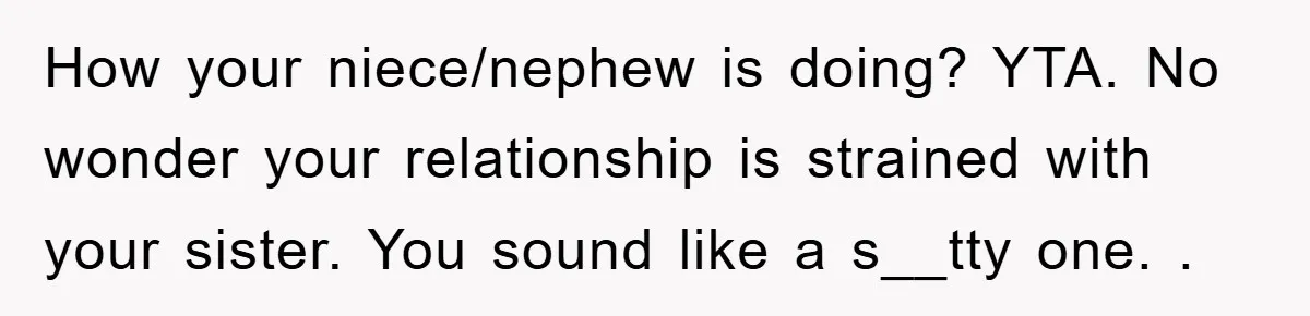 How your niece/nephew is doing? YTA. No wonder your relationship is strained with your sister. You sound like a s__tty one. .