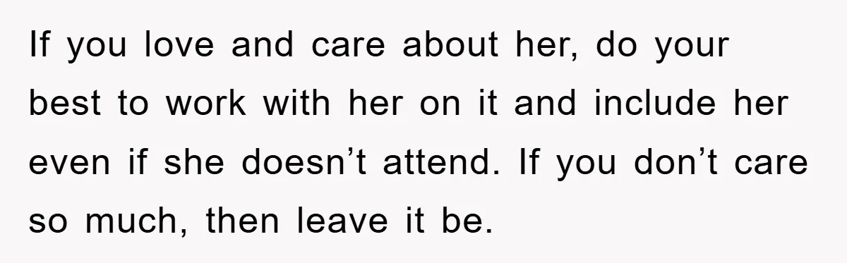 If you love and care about her, do your best to work with her on it and include her even if she doesn’t attend. If you don’t care so much,...