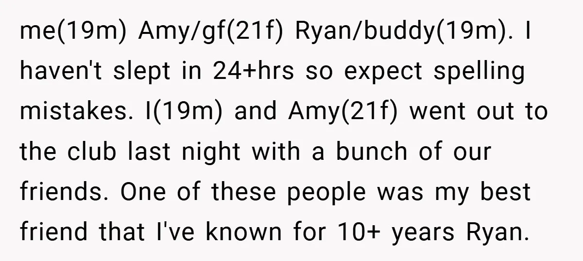 me(19m) Amy/gf(21f) Ryan/buddy(19m). I haven't slept in 24+hrs so expect spelling mistakes. I(19m) and Amy(21f) went out to the club last night with a bunch of our friends. One of...