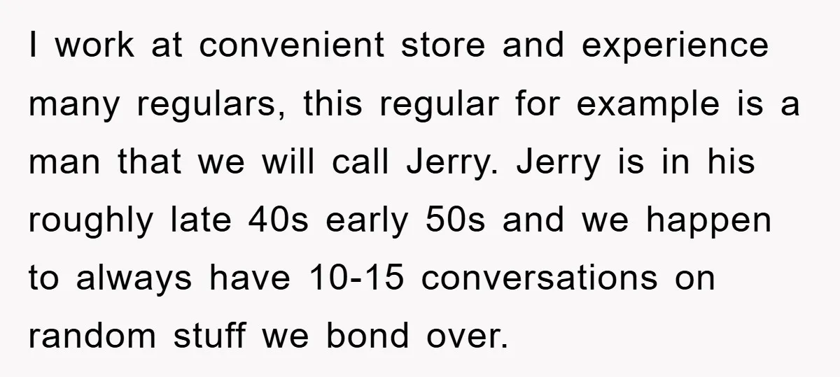 I work at convenient store and experience many regulars, this regular for example is a man that we will call Jerry. Jerry is in his roughly late 40s early 50s...