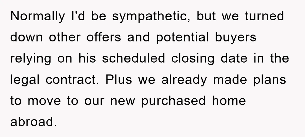 Normally I'd be sympathetic, but we turned down other offers and potential buyers relying on his scheduled closing date in the legal contract. Plus we already made plans to move...