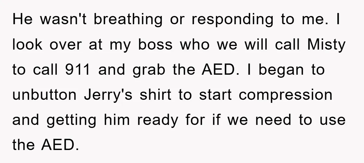 He wasn't breathing or responding to me. I look over at my boss who we will call Misty to call 911 and grab the AED. I began to unbutton Jerry's...