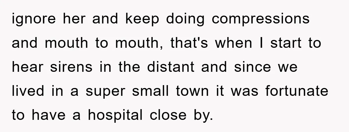 ignore her and keep doing compressions and mouth to mouth, that's when I start to hear sirens in the distant and since we lived in a super small town it...