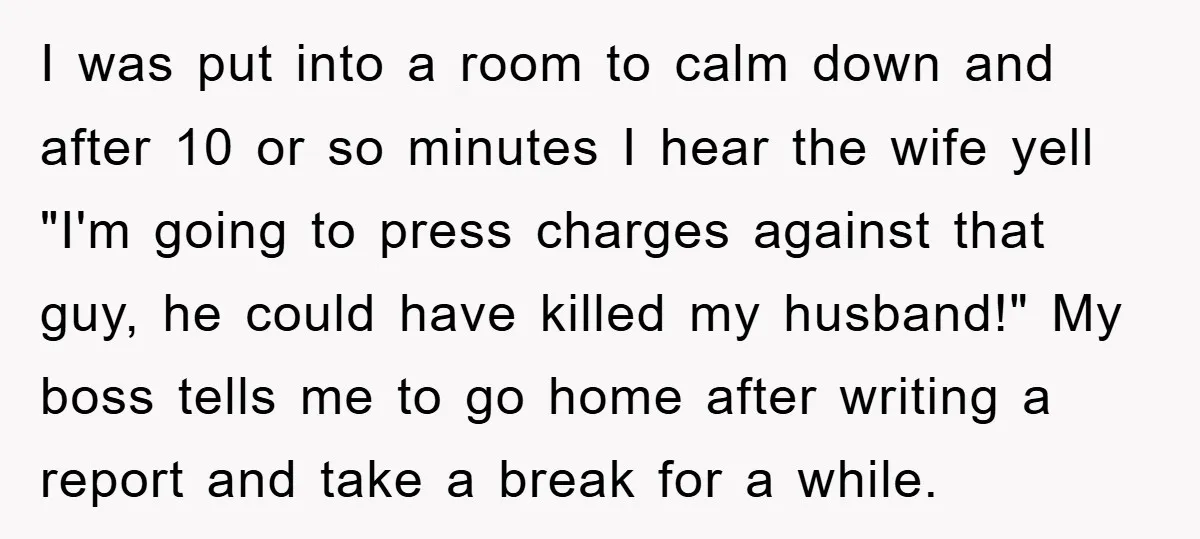 I was put into a room to calm down and after 10 or so minutes I hear the wife yell "I'm going to press charges against that guy, he could...