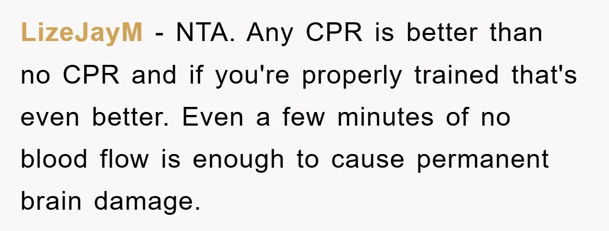 LizeJayM − NTA. Any CPR is better than no CPR and if you're properly trained that's even better. Even a few minutes of no blood flow is enough to cause...