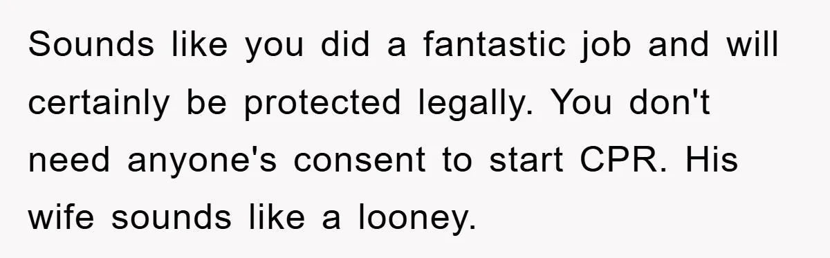 Sounds like you did a fantastic job and will certainly be protected legally. You don't need anyone's consent to start CPR. His wife sounds like a looney.
