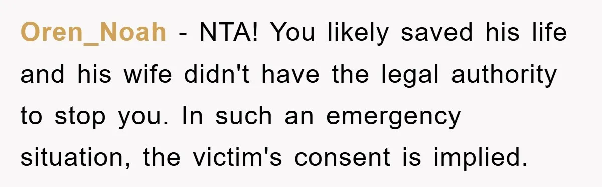 Oren_Noah − NTA! You likely saved his life and his wife didn't have the legal authority to stop you. In such an emergency situation, the victim's consent is implied.