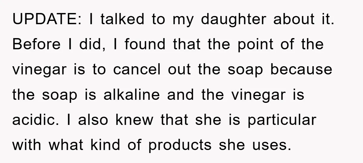UPDATE: I talked to my daughter about it. Before I did, I found that the point of the vinegar is to cancel out the soap because the soap is alkaline...